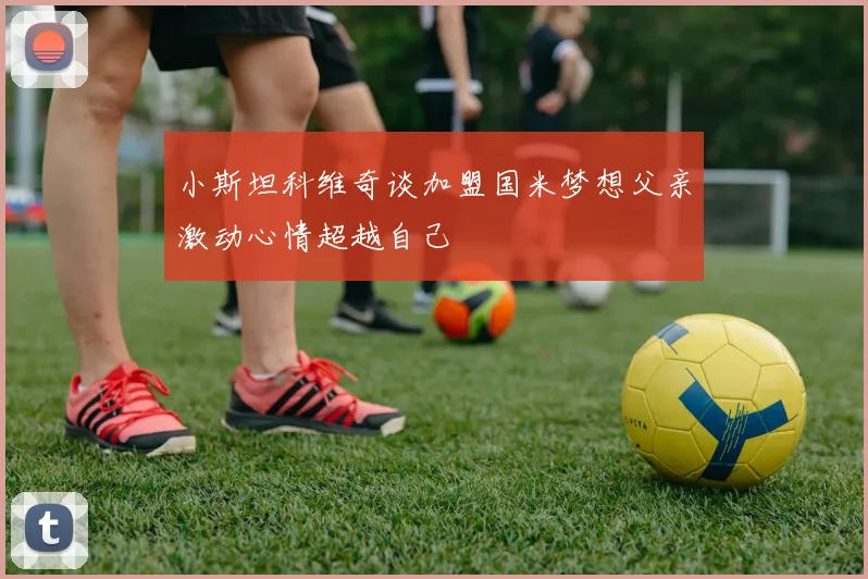 小斯坦科维奇谈加盟国米梦想父亲激动心情超越自己