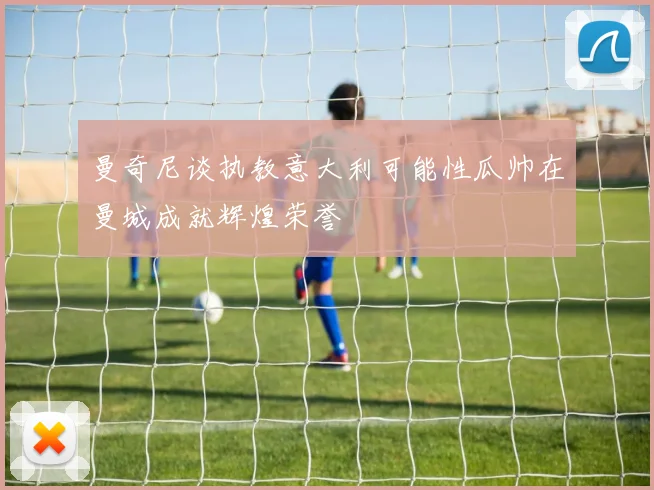 曼奇尼谈执教意大利可能性瓜帅在曼城成就辉煌荣誉