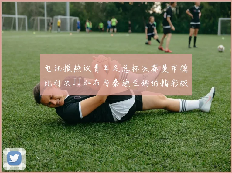 电讯报热议青年足总杯决赛曼市德比对决JJ加布与泰迪兰姆的精彩较量