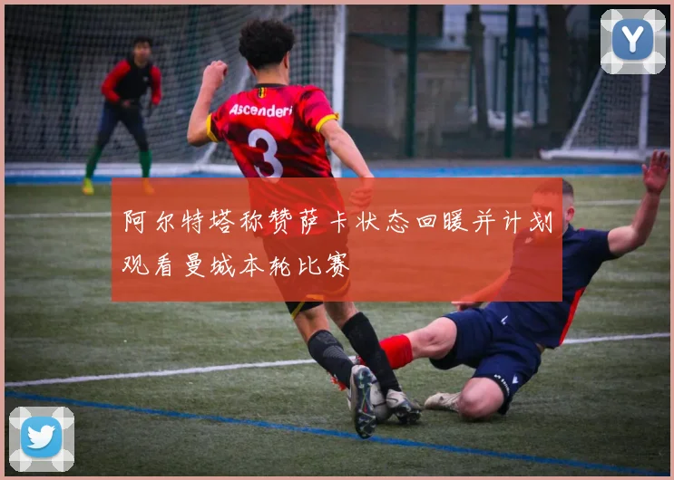 阿尔特塔称赞萨卡状态回暖并计划观看曼城本轮比赛