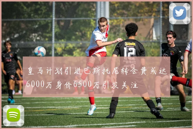 皇马计划引进巴斯托尼转会费或达6000万身价6500万引发关注