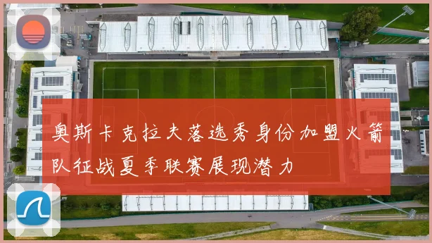 奥斯卡克拉夫落选秀身份加盟火箭队征战夏季联赛展现潜力