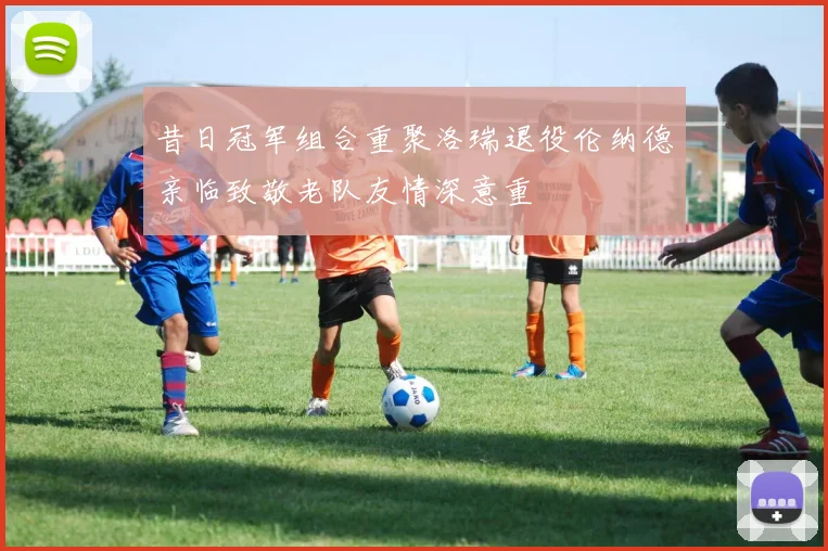 昔日冠军组合重聚洛瑞退役伦纳德亲临致敬老队友情深意重