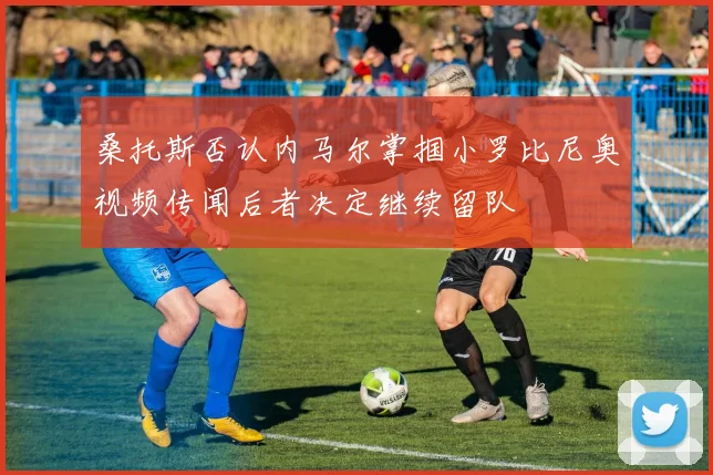 桑托斯否认内马尔掌掴小罗比尼奥视频传闻后者决定继续留队