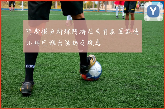 阿斯报分析琼阿梅尼或首发国家德比姆巴佩出场仍存疑虑