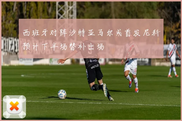西班牙对阵沙特亚马尔或首发尼科预计下半场替补出场
