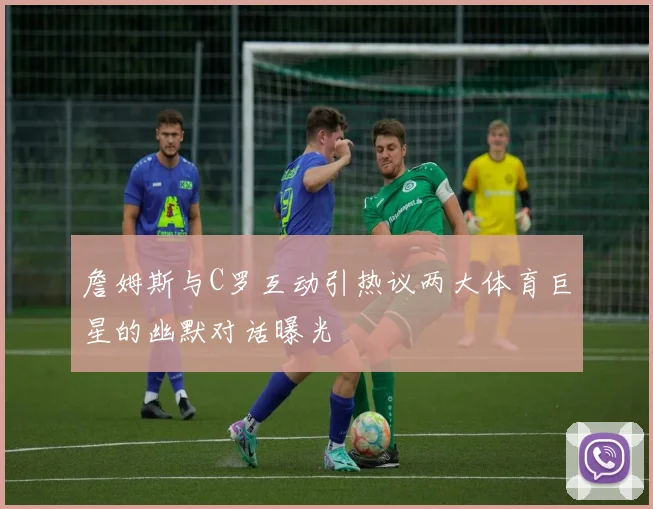 詹姆斯与C罗互动引热议两大体育巨星的幽默对话曝光